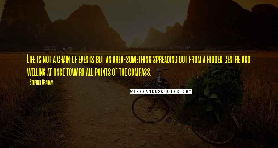 Stephen Graham Quotes: Life is not a chain of events but an area-something spreading out from a hidden centre and welling at once toward all points of the compass.