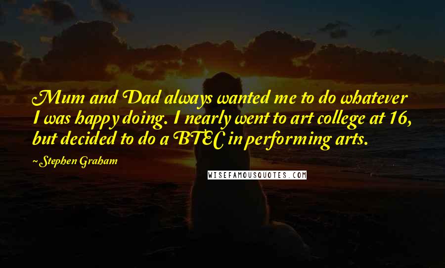 Stephen Graham Quotes: Mum and Dad always wanted me to do whatever I was happy doing. I nearly went to art college at 16, but decided to do a BTEC in performing arts.