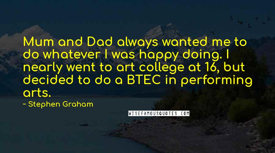 Stephen Graham Quotes: Mum and Dad always wanted me to do whatever I was happy doing. I nearly went to art college at 16, but decided to do a BTEC in performing arts.