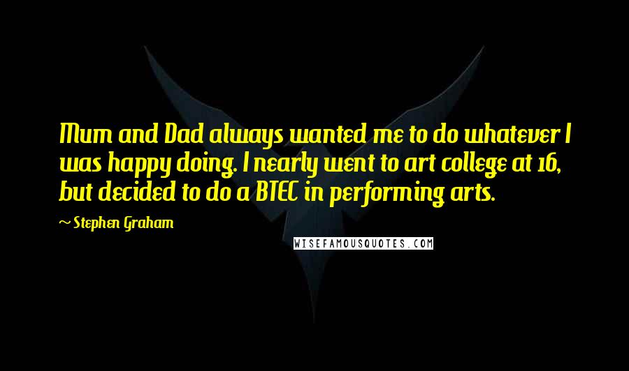 Stephen Graham Quotes: Mum and Dad always wanted me to do whatever I was happy doing. I nearly went to art college at 16, but decided to do a BTEC in performing arts.