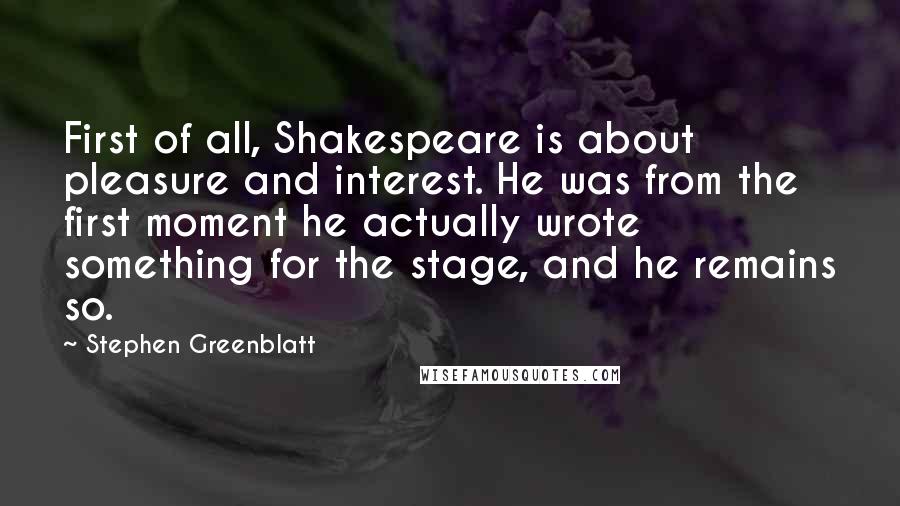 Stephen Greenblatt Quotes: First of all, Shakespeare is about pleasure and interest. He was from the first moment he actually wrote something for the stage, and he remains so.