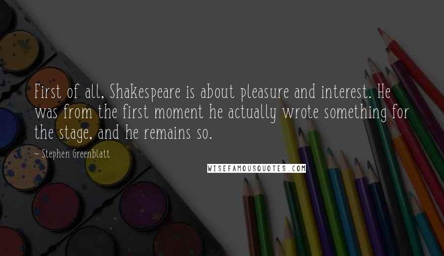 Stephen Greenblatt Quotes: First of all, Shakespeare is about pleasure and interest. He was from the first moment he actually wrote something for the stage, and he remains so.