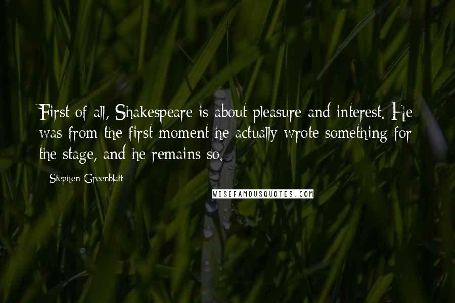 Stephen Greenblatt Quotes: First of all, Shakespeare is about pleasure and interest. He was from the first moment he actually wrote something for the stage, and he remains so.