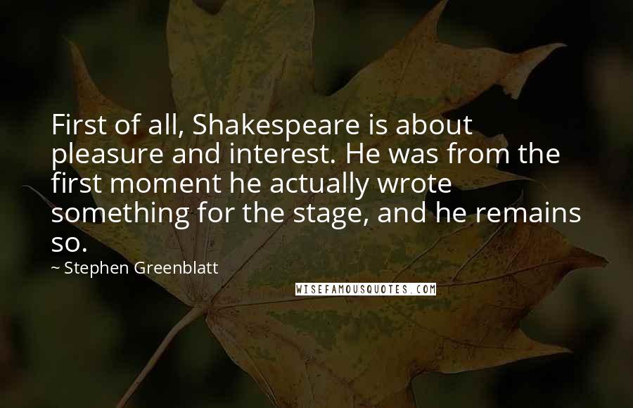 Stephen Greenblatt Quotes: First of all, Shakespeare is about pleasure and interest. He was from the first moment he actually wrote something for the stage, and he remains so.