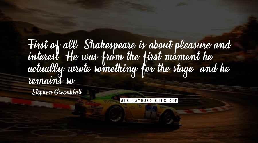 Stephen Greenblatt Quotes: First of all, Shakespeare is about pleasure and interest. He was from the first moment he actually wrote something for the stage, and he remains so.