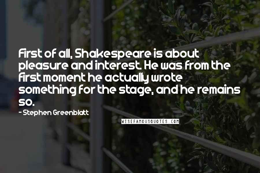 Stephen Greenblatt Quotes: First of all, Shakespeare is about pleasure and interest. He was from the first moment he actually wrote something for the stage, and he remains so.