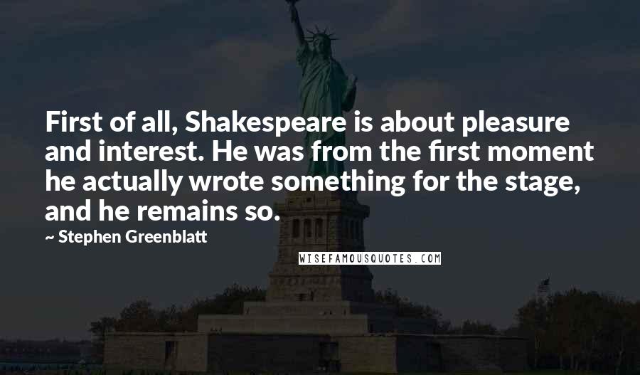Stephen Greenblatt Quotes: First of all, Shakespeare is about pleasure and interest. He was from the first moment he actually wrote something for the stage, and he remains so.