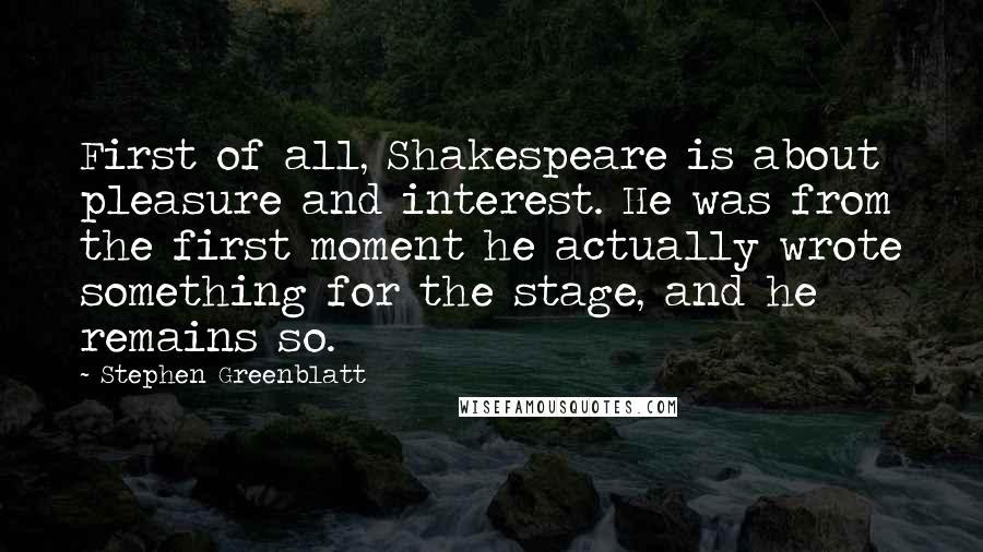 Stephen Greenblatt Quotes: First of all, Shakespeare is about pleasure and interest. He was from the first moment he actually wrote something for the stage, and he remains so.