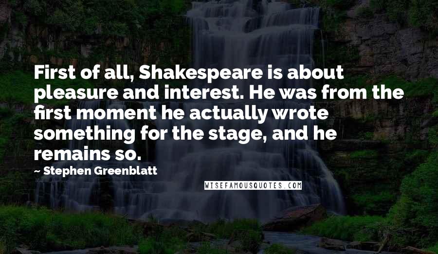 Stephen Greenblatt Quotes: First of all, Shakespeare is about pleasure and interest. He was from the first moment he actually wrote something for the stage, and he remains so.