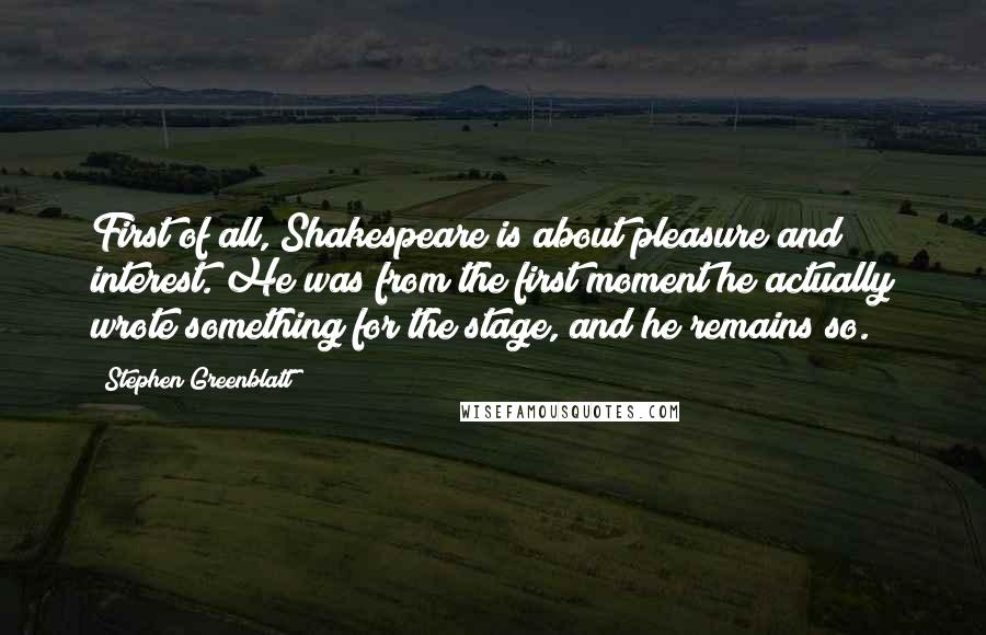 Stephen Greenblatt Quotes: First of all, Shakespeare is about pleasure and interest. He was from the first moment he actually wrote something for the stage, and he remains so.