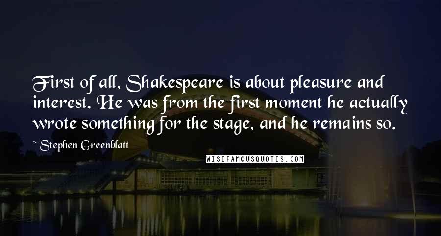 Stephen Greenblatt Quotes: First of all, Shakespeare is about pleasure and interest. He was from the first moment he actually wrote something for the stage, and he remains so.