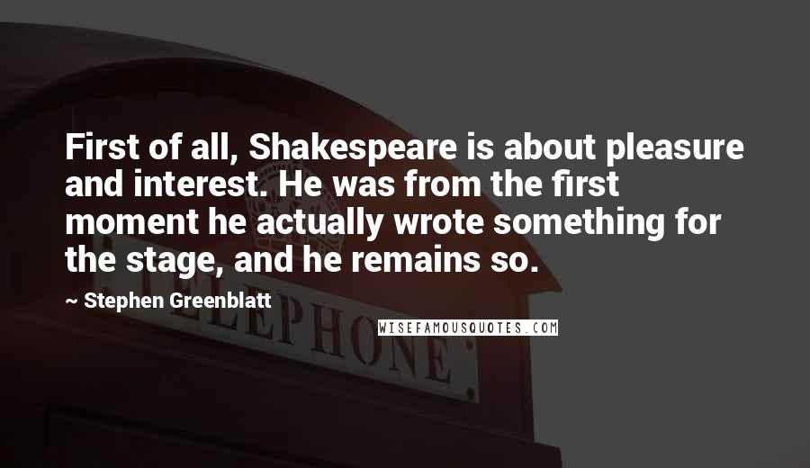 Stephen Greenblatt Quotes: First of all, Shakespeare is about pleasure and interest. He was from the first moment he actually wrote something for the stage, and he remains so.