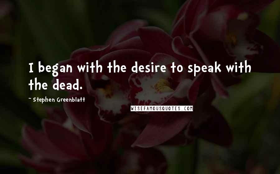 Stephen Greenblatt Quotes: I began with the desire to speak with the dead.