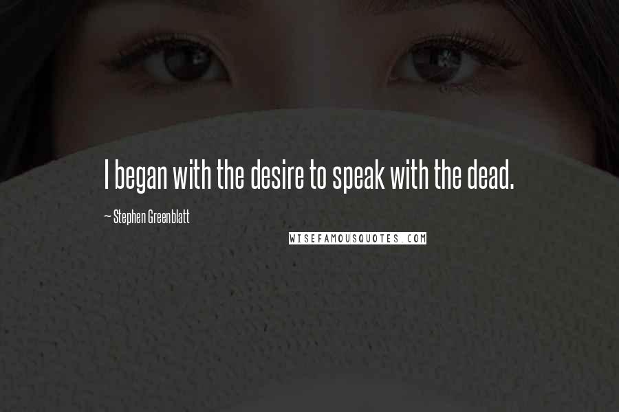 Stephen Greenblatt Quotes: I began with the desire to speak with the dead.
