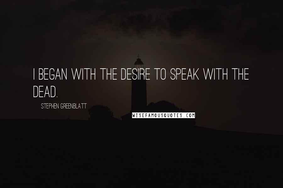 Stephen Greenblatt Quotes: I began with the desire to speak with the dead.