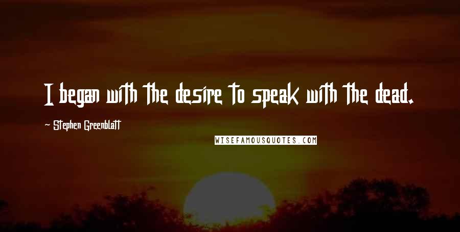 Stephen Greenblatt Quotes: I began with the desire to speak with the dead.