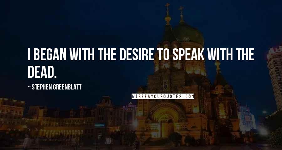 Stephen Greenblatt Quotes: I began with the desire to speak with the dead.