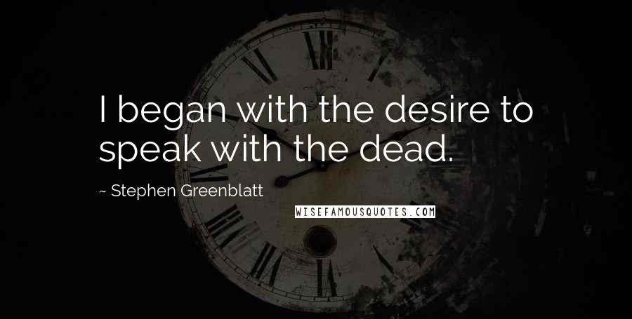 Stephen Greenblatt Quotes: I began with the desire to speak with the dead.