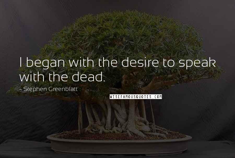 Stephen Greenblatt Quotes: I began with the desire to speak with the dead.