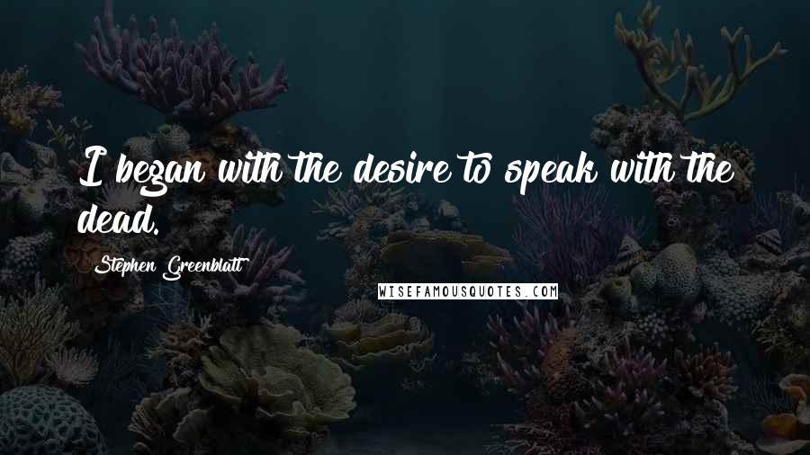 Stephen Greenblatt Quotes: I began with the desire to speak with the dead.