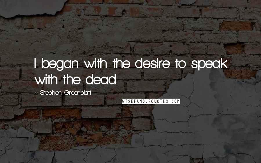 Stephen Greenblatt Quotes: I began with the desire to speak with the dead.