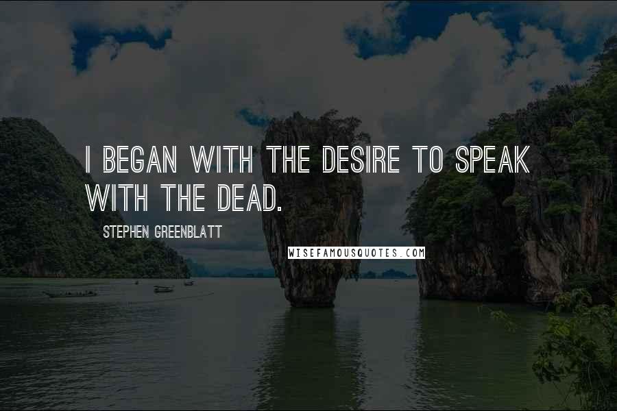 Stephen Greenblatt Quotes: I began with the desire to speak with the dead.