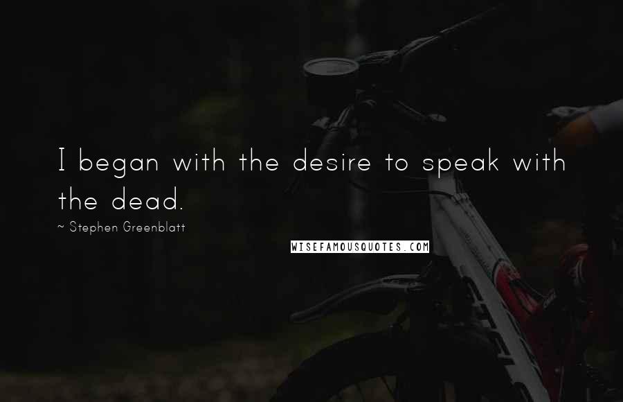 Stephen Greenblatt Quotes: I began with the desire to speak with the dead.