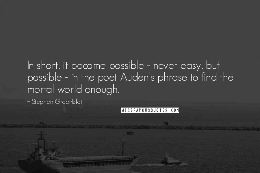 Stephen Greenblatt Quotes: In short, it became possible - never easy, but possible - in the poet Auden's phrase to find the mortal world enough.