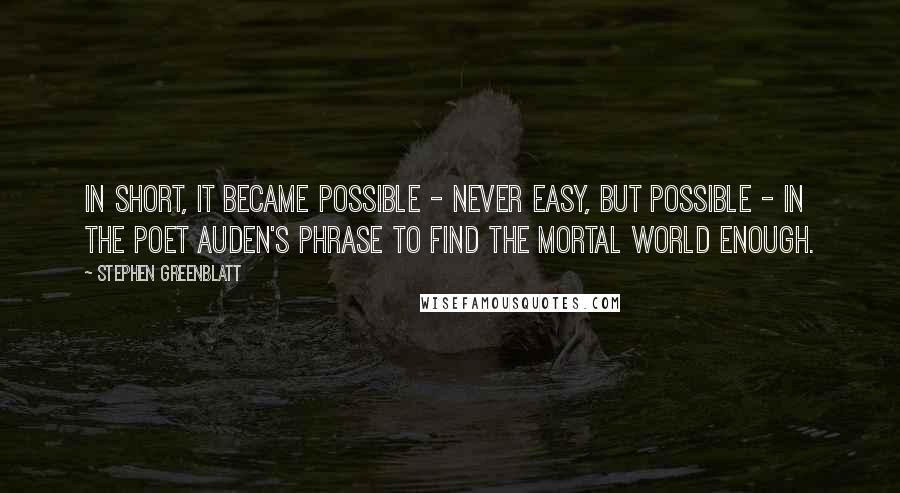 Stephen Greenblatt Quotes: In short, it became possible - never easy, but possible - in the poet Auden's phrase to find the mortal world enough.