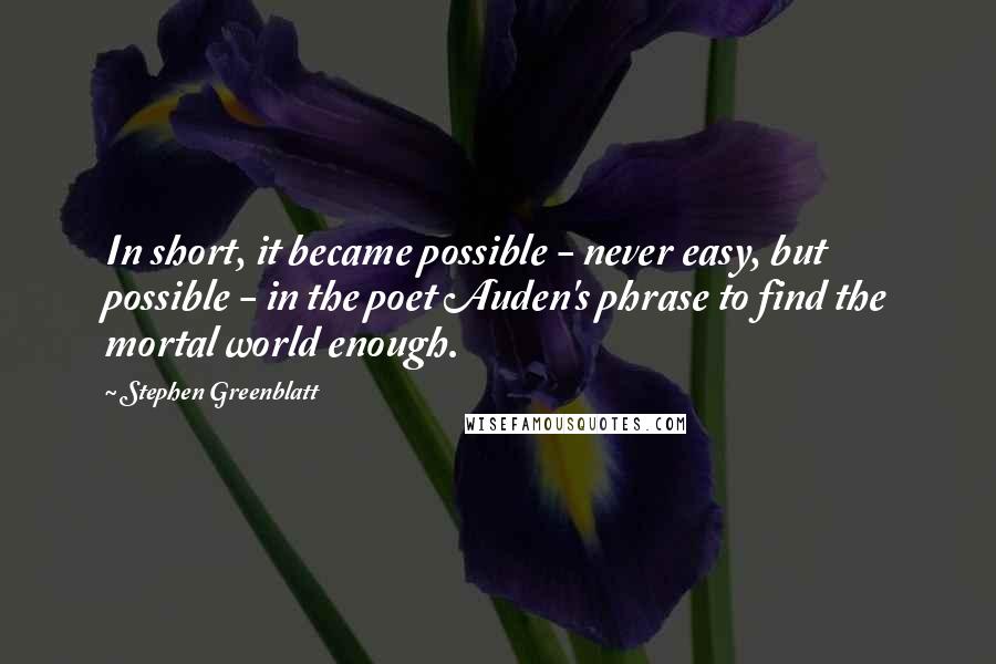 Stephen Greenblatt Quotes: In short, it became possible - never easy, but possible - in the poet Auden's phrase to find the mortal world enough.