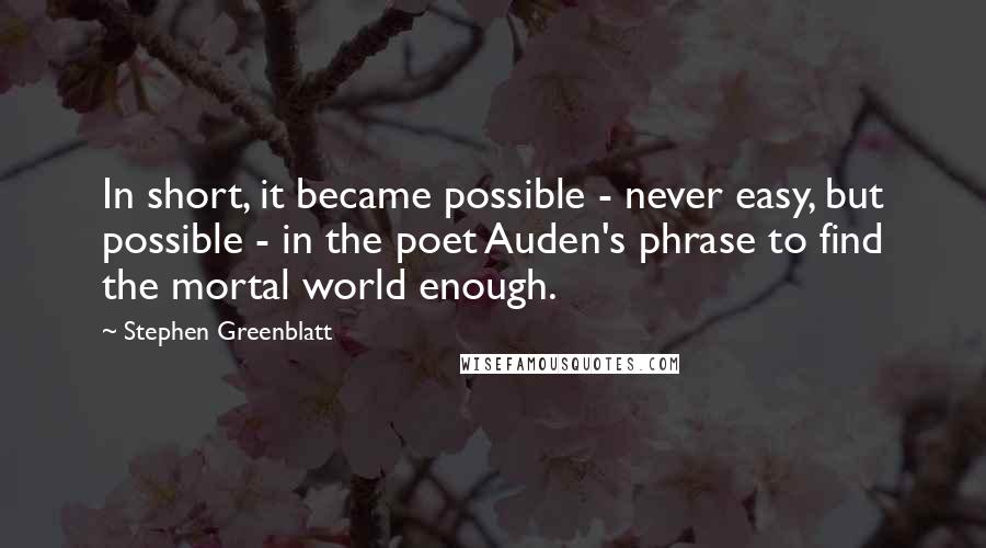 Stephen Greenblatt Quotes: In short, it became possible - never easy, but possible - in the poet Auden's phrase to find the mortal world enough.