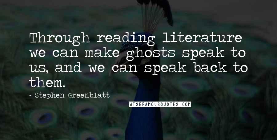 Stephen Greenblatt Quotes: Through reading literature we can make ghosts speak to us, and we can speak back to them.