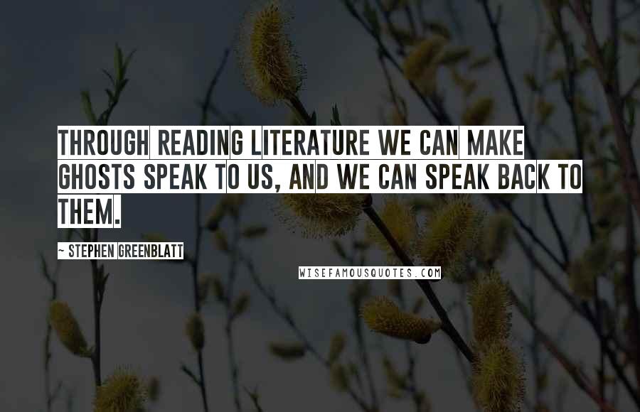 Stephen Greenblatt Quotes: Through reading literature we can make ghosts speak to us, and we can speak back to them.