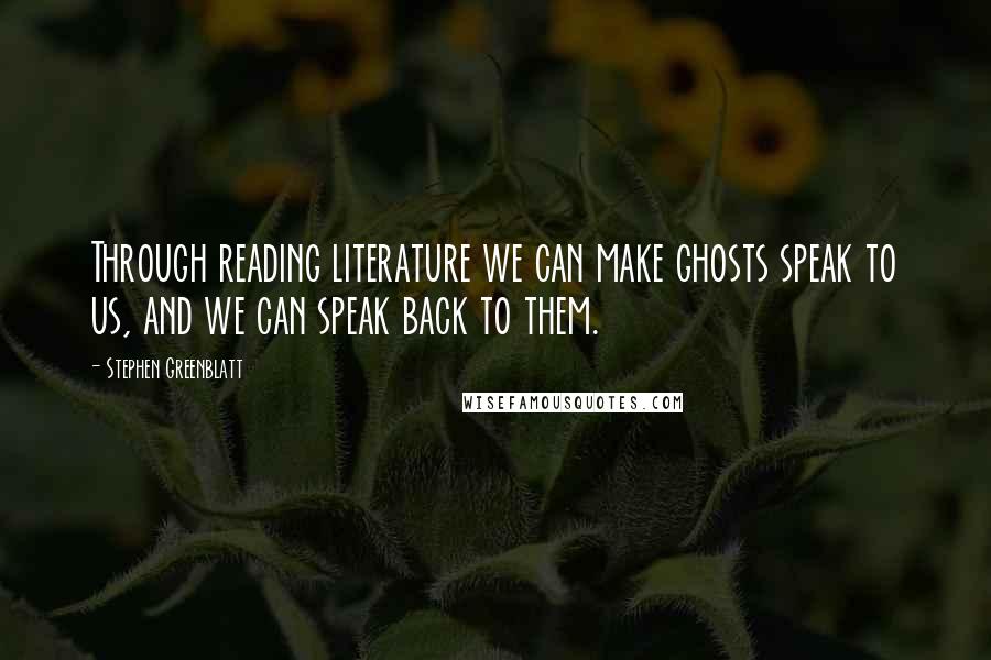 Stephen Greenblatt Quotes: Through reading literature we can make ghosts speak to us, and we can speak back to them.