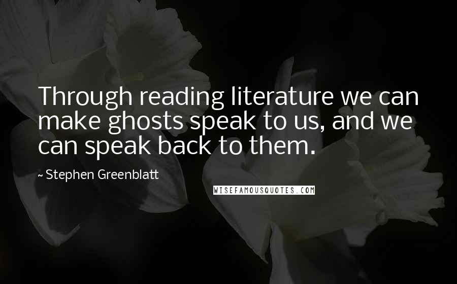 Stephen Greenblatt Quotes: Through reading literature we can make ghosts speak to us, and we can speak back to them.