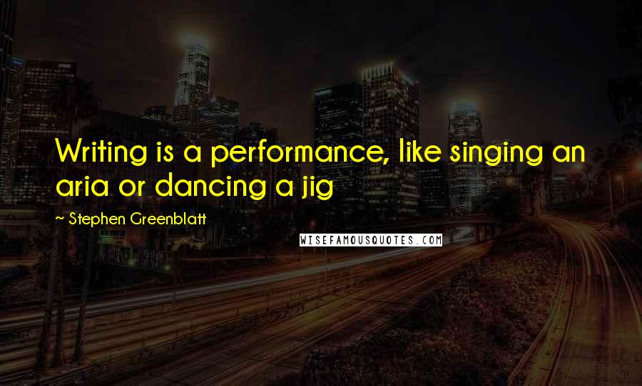 Stephen Greenblatt Quotes: Writing is a performance, like singing an aria or dancing a jig
