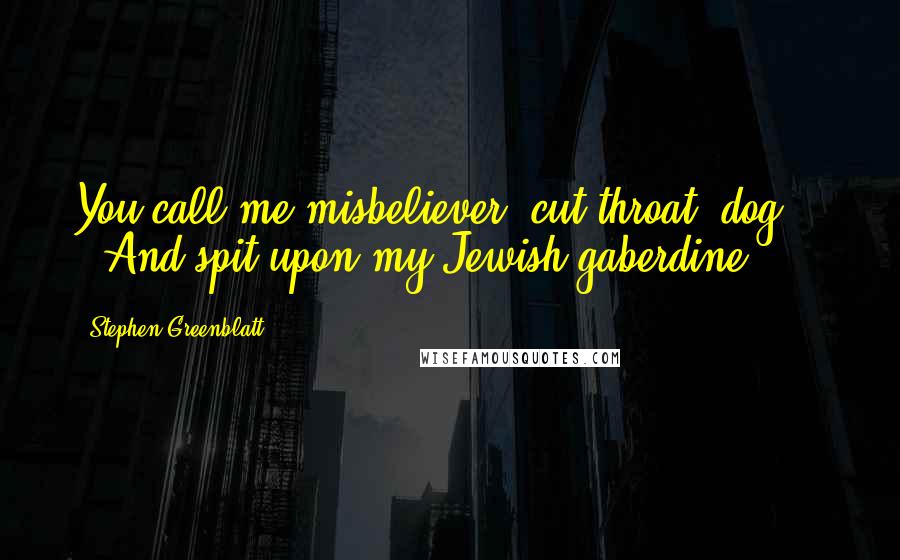 Stephen Greenblatt Quotes: You call me misbeliever, cut-throat, dog, And spit upon my Jewish gaberdine,