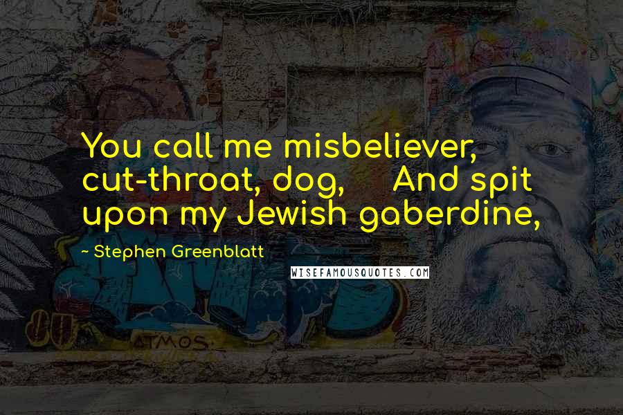 Stephen Greenblatt Quotes: You call me misbeliever, cut-throat, dog, And spit upon my Jewish gaberdine,