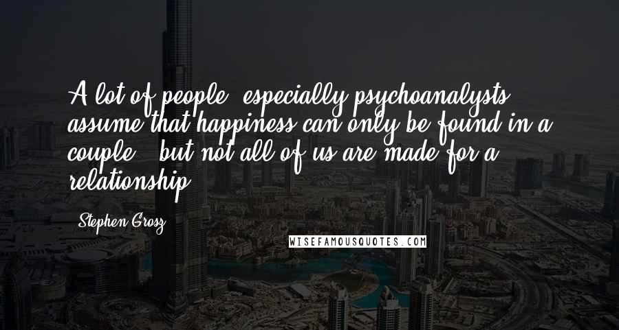 Stephen Grosz Quotes: A lot of people, especially psychoanalysts, assume that happiness can only be found in a couple - but not all of us are made for a relationship.