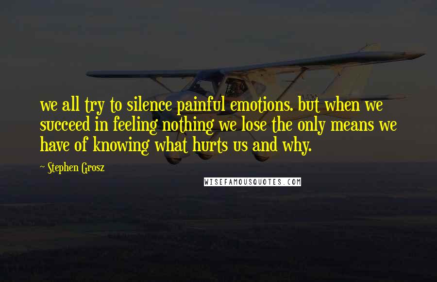 Stephen Grosz Quotes: we all try to silence painful emotions. but when we succeed in feeling nothing we lose the only means we have of knowing what hurts us and why.