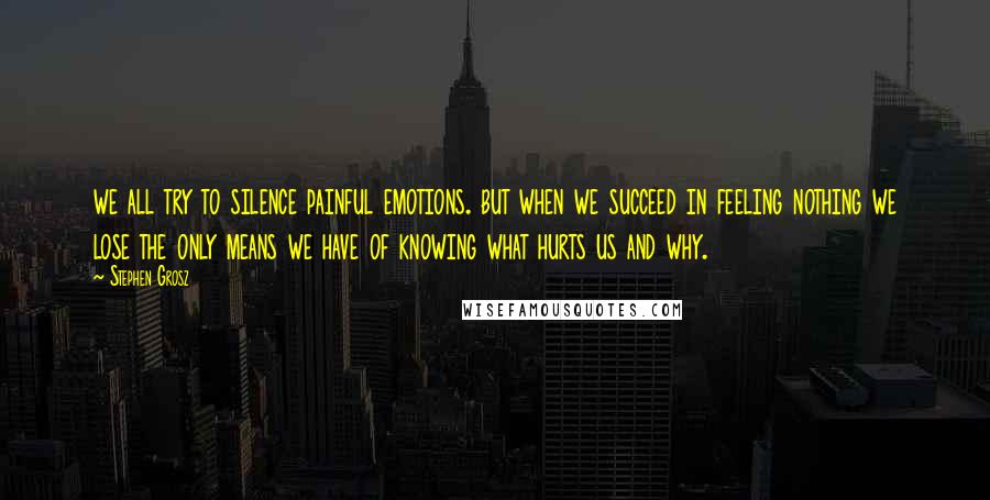 Stephen Grosz Quotes: we all try to silence painful emotions. but when we succeed in feeling nothing we lose the only means we have of knowing what hurts us and why.