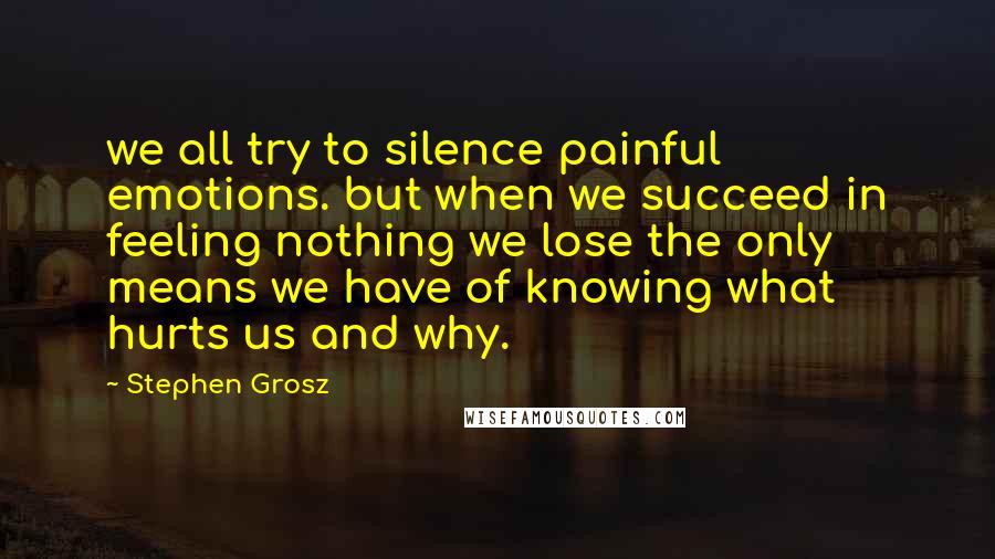 Stephen Grosz Quotes: we all try to silence painful emotions. but when we succeed in feeling nothing we lose the only means we have of knowing what hurts us and why.
