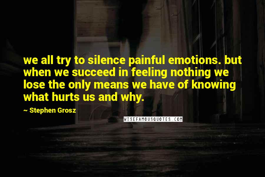 Stephen Grosz Quotes: we all try to silence painful emotions. but when we succeed in feeling nothing we lose the only means we have of knowing what hurts us and why.