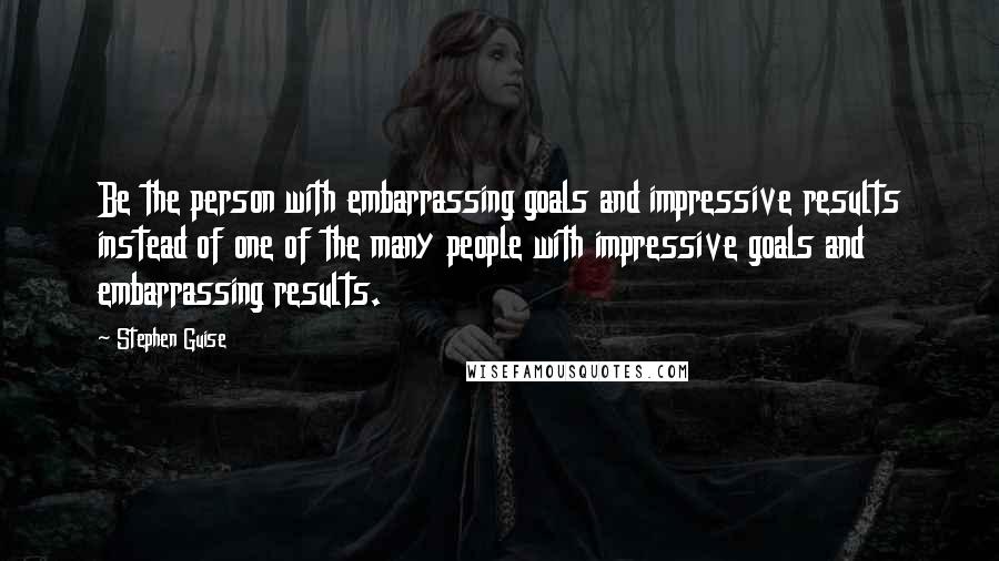 Stephen Guise Quotes: Be the person with embarrassing goals and impressive results instead of one of the many people with impressive goals and embarrassing results.