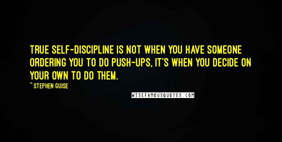 Stephen Guise Quotes: True self-discipline is not when you have someone ordering you to do push-ups, it's when you decide on your own to do them.