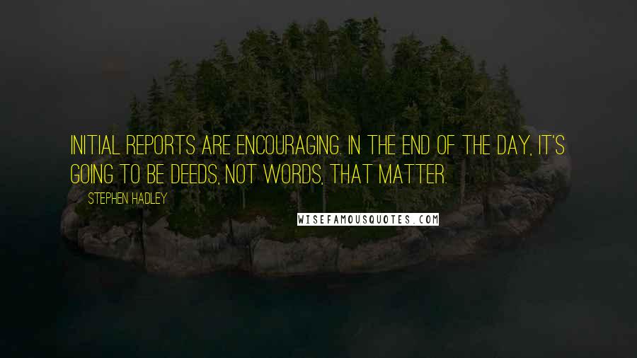 Stephen Hadley Quotes: Initial reports are encouraging. In the end of the day, it's going to be deeds, not words, that matter.