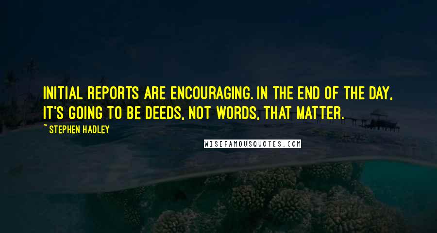 Stephen Hadley Quotes: Initial reports are encouraging. In the end of the day, it's going to be deeds, not words, that matter.
