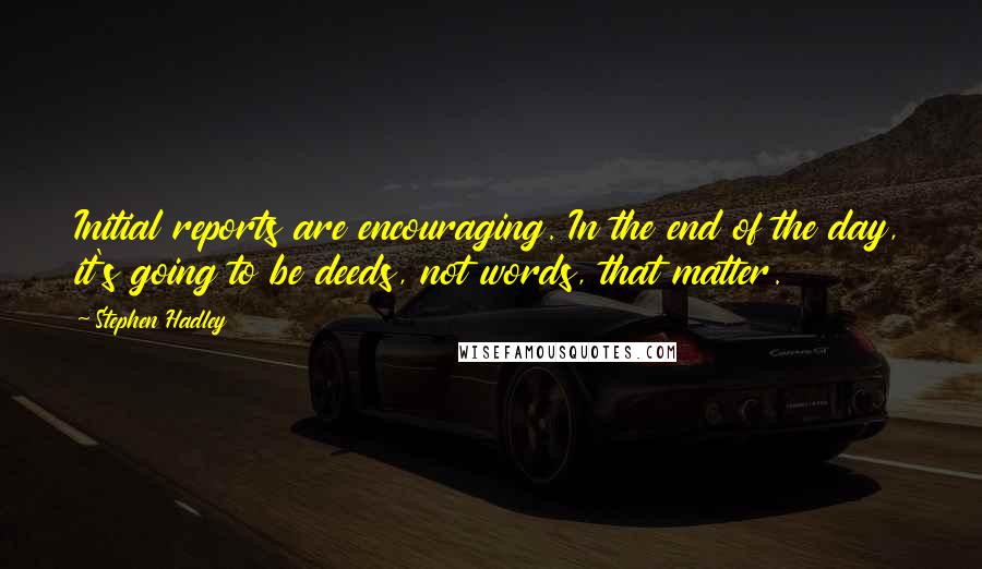 Stephen Hadley Quotes: Initial reports are encouraging. In the end of the day, it's going to be deeds, not words, that matter.