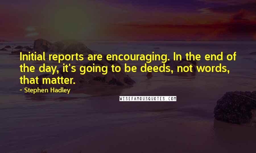 Stephen Hadley Quotes: Initial reports are encouraging. In the end of the day, it's going to be deeds, not words, that matter.