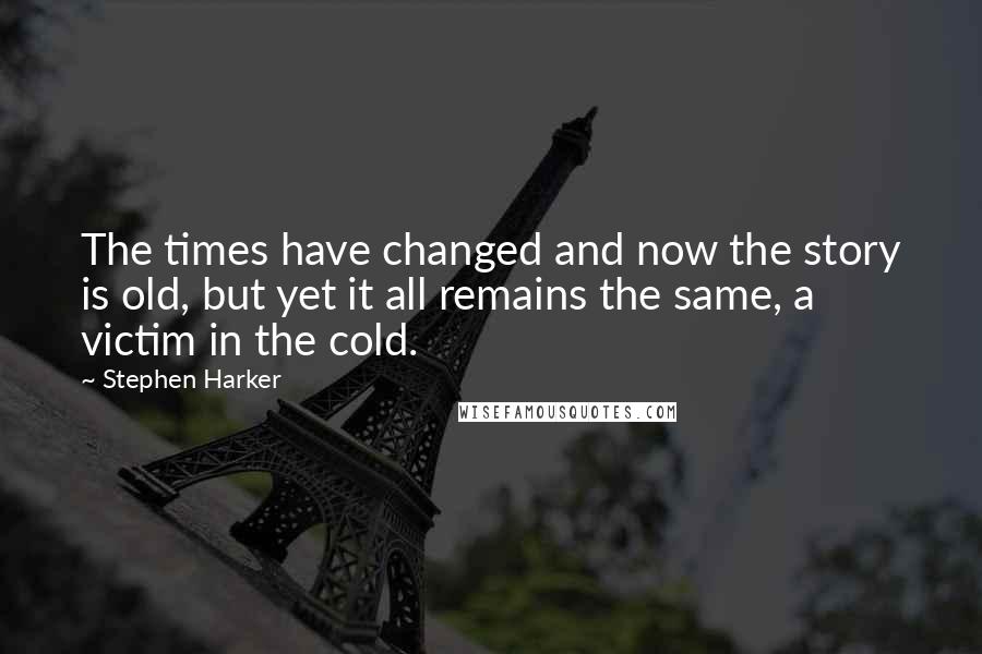 Stephen Harker Quotes: The times have changed and now the story is old, but yet it all remains the same, a victim in the cold.